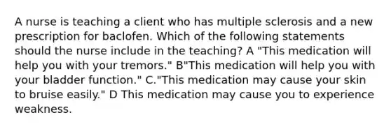 A nurse is teaching a client who has multiple sclerosis and a new prescription for baclofen. Which of the following statements should the nurse include in the teaching? A "This medication will help you with your tremors." B"This medication will help you with your bladder function." C."This medication may cause your skin to bruise easily." D This medication may cause you to experience weakness.