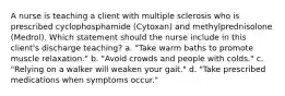 A nurse is teaching a client with multiple sclerosis who is prescribed cyclophosphamide (Cytoxan) and methylprednisolone (Medrol). Which statement should the nurse include in this client's discharge teaching? a. "Take warm baths to promote muscle relaxation." b. "Avoid crowds and people with colds." c. "Relying on a walker will weaken your gait." d. "Take prescribed medications when symptoms occur."