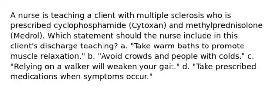 A nurse is teaching a client with multiple sclerosis who is prescribed cyclophosphamide (Cytoxan) and methylprednisolone (Medrol). Which statement should the nurse include in this client's discharge teaching? a. "Take warm baths to promote muscle relaxation." b. "Avoid crowds and people with colds." c. "Relying on a walker will weaken your gait." d. "Take prescribed medications when symptoms occur."