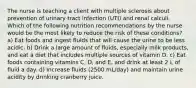 The nurse is teaching a client with multiple sclerosis about prevention of urinary tract infection (UTI) and renal calculi. Which of the following nutrition recommendations by the nurse would be the most likely to reduce the risk of these conditions? a) Eat foods and ingest fluids that will cause the urine to be less acidic. b) Drink a large amount of fluids, especially milk products, and eat a diet that includes multiple sources of vitamin D. c) Eat foods containing vitamins C, D, and E, and drink at least 2 L of fluid a day. d) Increase fluids (2500 mL/day) and maintain urine acidity by drinking cranberry juice.