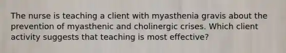 The nurse is teaching a client with myasthenia gravis about the prevention of myasthenic and cholinergic crises. Which client activity suggests that teaching is most effective?