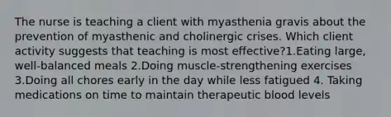 The nurse is teaching a client with myasthenia gravis about the prevention of myasthenic and cholinergic crises. Which client activity suggests that teaching is most effective?1.Eating large, well-balanced meals 2.Doing muscle-strengthening exercises 3.Doing all chores early in the day while less fatigued 4. Taking medications on time to maintain therapeutic blood levels