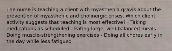 The nurse is teaching a client with myasthenia gravis about the prevention of myasthenic and cholinergic crises. Which client activity suggests that teaching is most effective? - Taking medications as scheduled - Eating large, well-balanced meals - Doing muscle-strengthening exercises - Doing all chores early in the day while less fatigued