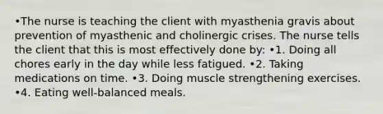 •The nurse is teaching the client with myasthenia gravis about prevention of myasthenic and cholinergic crises. The nurse tells the client that this is most effectively done by: •1. Doing all chores early in the day while less fatigued. •2. Taking medications on time. •3. Doing muscle strengthening exercises. •4. Eating well-balanced meals.