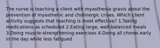 The nurse is teaching a client with myasthenia gravis about the prevention of myasthenic and cholinergic crises. Which client activity suggests that teaching is most effective? 1.Taking medications as scheduled 2.Eating large, well-balanced meals 3.Doing muscle-strengthening exercises 4.Doing all chores early in the day while less fatigued