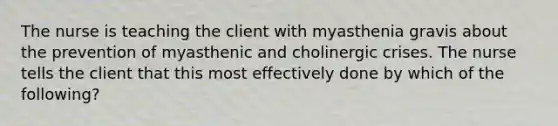 The nurse is teaching the client with myasthenia gravis about the prevention of myasthenic and cholinergic crises. The nurse tells the client that this most effectively done by which of the following?