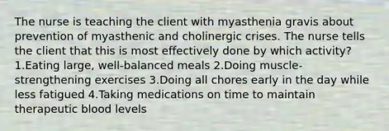 The nurse is teaching the client with myasthenia gravis about prevention of myasthenic and cholinergic crises. The nurse tells the client that this is most effectively done by which activity? 1.Eating large, well-balanced meals 2.Doing muscle-strengthening exercises 3.Doing all chores early in the day while less fatigued 4.Taking medications on time to maintain therapeutic blood levels