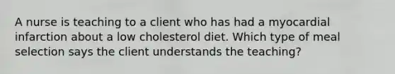 A nurse is teaching to a client who has had a myocardial infarction about a low cholesterol diet. Which type of meal selection says the client understands the teaching?