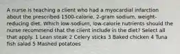 A nurse is teaching a client who had a myocardial infarction about the prescribed 1500-calorie, 2-gram sodium, weight-reducing diet. Which low-sodium, low-calorie nutrients should the nurse recommend that the client include in the diet? Select all that apply. 1 Lean steak 2 Celery sticks 3 Baked chicken 4 Tuna fish salad 5 Mashed potatoes