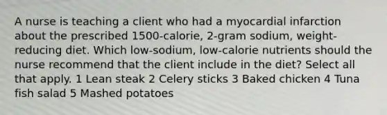 A nurse is teaching a client who had a myocardial infarction about the prescribed 1500-calorie, 2-gram sodium, weight-reducing diet. Which low-sodium, low-calorie nutrients should the nurse recommend that the client include in the diet? Select all that apply. 1 Lean steak 2 Celery sticks 3 Baked chicken 4 Tuna fish salad 5 Mashed potatoes