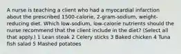 A nurse is teaching a client who had a myocardial infarction about the prescribed 1500-calorie, 2-gram-sodium, weight-reducing diet. Which low-sodium, low-calorie nutrients should the nurse recommend that the client include in the diet? (Select all that apply.) 1 Lean steak 2 Celery sticks 3 Baked chicken 4 Tuna fish salad 5 Mashed potatoes