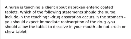 A nurse is teaching a client about naproxen enteric coated tablets. Which of the following statements should the nurse include in the teaching? -drug absorption occurs in the stomach -you should expect immediate reabsorption of the drug -you should allow the tablet to dissolve in your mouth -do not crush or chew tablet