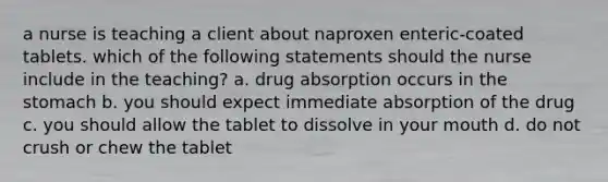 a nurse is teaching a client about naproxen enteric-coated tablets. which of the following statements should the nurse include in the teaching? a. drug absorption occurs in the stomach b. you should expect immediate absorption of the drug c. you should allow the tablet to dissolve in your mouth d. do not crush or chew the tablet