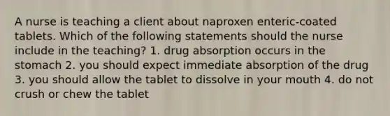 A nurse is teaching a client about naproxen enteric-coated tablets. Which of the following statements should the nurse include in the teaching? 1. drug absorption occurs in the stomach 2. you should expect immediate absorption of the drug 3. you should allow the tablet to dissolve in your mouth 4. do not crush or chew the tablet