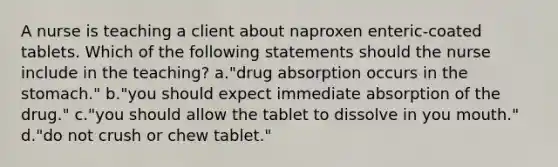 A nurse is teaching a client about naproxen enteric-coated tablets. Which of the following statements should the nurse include in the teaching? a."drug absorption occurs in the stomach." b."you should expect immediate absorption of the drug." c."you should allow the tablet to dissolve in you mouth." d."do not crush or chew tablet."