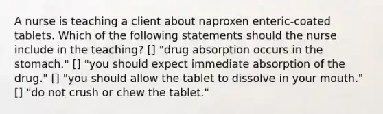 A nurse is teaching a client about naproxen enteric-coated tablets. Which of the following statements should the nurse include in the teaching? [] "drug absorption occurs in the stomach." [] "you should expect immediate absorption of the drug." [] "you should allow the tablet to dissolve in your mouth." [] "do not crush or chew the tablet."