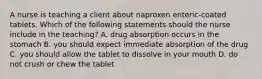 A nurse is teaching a client about naproxen enteric-coated tablets. Which of the following statements should the nurse include in the teaching? A. drug absorption occurs in the stomach B. you should expect immediate absorption of the drug C. you should allow the tablet to dissolve in your mouth D. do not crush or chew the tablet