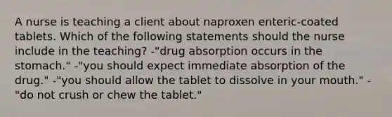 A nurse is teaching a client about naproxen enteric-coated tablets. Which of the following statements should the nurse include in the teaching? -"drug absorption occurs in the stomach." -"you should expect immediate absorption of the drug." -"you should allow the tablet to dissolve in your mouth." -"do not crush or chew the tablet."