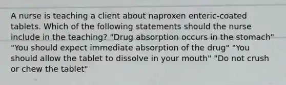 A nurse is teaching a client about naproxen enteric-coated tablets. Which of the following statements should the nurse include in the teaching? "Drug absorption occurs in the stomach" "You should expect immediate absorption of the drug" "You should allow the tablet to dissolve in your mouth" "Do not crush or chew the tablet"