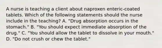 A nurse is teaching a client about naproxen enteric-coated tablets. Which of the following statements should the nurse include in the teaching? A. "Drug absorption occurs in the stomach." B. "You should expect immediate absorption of the drug." C. "You should allow the tablet to dissolve in your mouth." D. "Do not crush or chew the tablet."