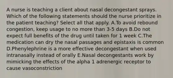 A nurse is teaching a client about nasal decongestant sprays. Which of the following statements should the nurse prioritize in the patient teaching? Select all that apply. A.To avoid rebound congestion, keep usage to no more than 3-5 days B.Do not expect full benefits of the drug until taken for 1 week C.The medication can dry the nasal passages and epistaxis is common D.Phenylephrine is a more effective decongestant when used intranasally instead of orally E.Nasal decongestants work by mimicking the effects of the alpha 1 adrenergic receptor to cause vasoconstriction