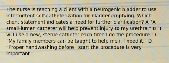 The nurse is teaching a client with a neurogenic bladder to use intermittent self-catheterization for bladder emptying. Which client statement indicates a need for further clarification? A "A small-lumen catheter will help prevent injury to my urethra." B "I will use a new, sterile catheter each time I do the procedure." C "My family members can be taught to help me if I need it." D "Proper handwashing before I start the procedure is very important."