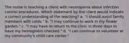 The nurse is teaching a client with neutropenia about infection control procedures. Which statement by the client would indicate a correct understanding of the teaching? a. "I should avoid family members with colds." b. "I may continue to work in my flower garden." c. "I may have to return to the clinic in three days to have my hemoglobin checked." d. "I can continue to volunteer at my community's child care center."