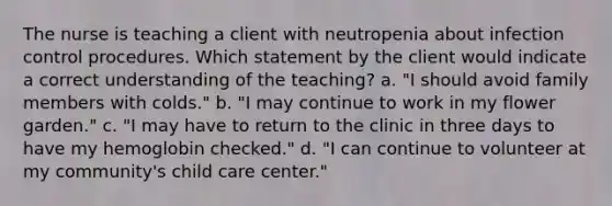 The nurse is teaching a client with neutropenia about infection control procedures. Which statement by the client would indicate a correct understanding of the teaching? a. "I should avoid family members with colds." b. "I may continue to work in my flower garden." c. "I may have to return to the clinic in three days to have my hemoglobin checked." d. "I can continue to volunteer at my community's child care center."