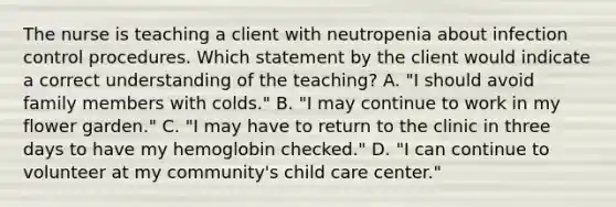 The nurse is teaching a client with neutropenia about infection control procedures. Which statement by the client would indicate a correct understanding of the teaching? A. "I should avoid family members with colds." B. "I may continue to work in my flower garden." C. "I may have to return to the clinic in three days to have my hemoglobin checked." D. "I can continue to volunteer at my community's child care center."