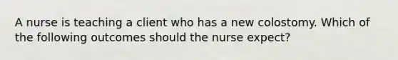 A nurse is teaching a client who has a new colostomy. Which of the following outcomes should the nurse expect?