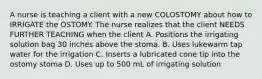 A nurse is teaching a client with a new COLOSTOMY about how to IRRIGATE the OSTOMY. The nurse realizes that the client NEEDS FURTHER TEACHING when the client A. Positions the irrigating solution bag 30 inches above the stoma. B. Uses lukewarm tap water for the irrigation C. Inserts a lubricated cone tip into the ostomy stoma D. Uses up to 500 mL of irrigating solution