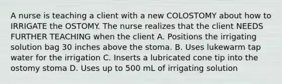 A nurse is teaching a client with a new COLOSTOMY about how to IRRIGATE the OSTOMY. The nurse realizes that the client NEEDS FURTHER TEACHING when the client A. Positions the irrigating solution bag 30 inches above the stoma. B. Uses lukewarm tap water for the irrigation C. Inserts a lubricated cone tip into the ostomy stoma D. Uses up to 500 mL of irrigating solution