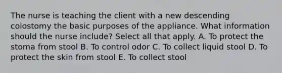 The nurse is teaching the client with a new descending colostomy the basic purposes of the appliance. What information should the nurse ​include? Select all that apply. A. To protect the stoma from stool B. To control odor C. To collect liquid stool D. To protect the skin from stool E. To collect stool