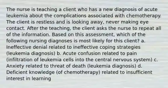 The nurse is teaching a client who has a new diagnosis of acute leukemia about the complications associated with chemotherapy. The client is restless and is looking away, never making eye contact. After the teaching, the client asks the nurse to repeat all of the information. Based on this assessment, which of the following nursing diagnoses is most likely for this client? a. Ineffective denial related to ineffective coping strategies (leukemia diagnosis) b. Acute confusion related to pain (infiltration of leukemia cells into the central nervous system) c. Anxiety related to threat of death (leukemia diagnosis) d. Deficient knowledge (of chemotherapy) related to insufficient interest in learning