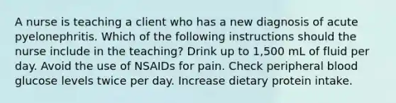 A nurse is teaching a client who has a new diagnosis of acute pyelonephritis. Which of the following instructions should the nurse include in the teaching? Drink up to 1,500 mL of fluid per day. Avoid the use of NSAIDs for pain. Check peripheral blood glucose levels twice per day. Increase dietary protein intake.