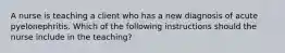 A nurse is teaching a client who has a new diagnosis of acute pyelonephritis. Which of the following instructions should the nurse include in the teaching?