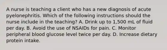 A nurse is teaching a client who has a new diagnosis of acute pyelonephritis. Which of the following instructions should the nurse include in the teaching? A. Drink up to 1,500 mL of fluid per day. B. Avoid the use of NSAIDs for pain. C. Monitor peripheral blood glucose level twice per day. D. Increase dietary protein intake.