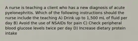 A nurse is teaching a client who has a new diagnosis of acute pyelonephritis. Which of the following instructions should the nurse include the teaching A) Drink up to 1,500 mL of fluid per day B) Avoid the use of NSAIDs for pain C) Check peripheral blood glucose levels twice per day D) Increase dietary protein intake