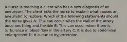 A nurse is teaching a client who has a new diagnosis of an aneurysm. The client asks the nurse to explain what causes an aneurysm to rupture. Which of the following statements should the nurse give? A: This can occur when the wall of the artery becomes thing and flexible B: This can occur when there is turbulence in blood flow in the artery C: It is due to abdominal enlargement D: It is due to hypertension