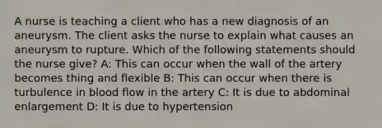 A nurse is teaching a client who has a new diagnosis of an aneurysm. The client asks the nurse to explain what causes an aneurysm to rupture. Which of the following statements should the nurse give? A: This can occur when the wall of the artery becomes thing and flexible B: This can occur when there is turbulence in blood flow in the artery C: It is due to abdominal enlargement D: It is due to hypertension