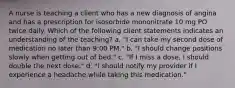 A nurse is teaching a client who has a new diagnosis of angina and has a prescription for isosorbide mononitrate 10 mg PO twice daily. Which of the following client statements indicates an understanding of the teaching? a. "I can take my second dose of medication no later than 9:00 PM." b. "I should change positions slowly when getting out of bed." c. "If I miss a dose, I should double the next dose." d. "I should notify my provider if I experience a headache while taking this medication."