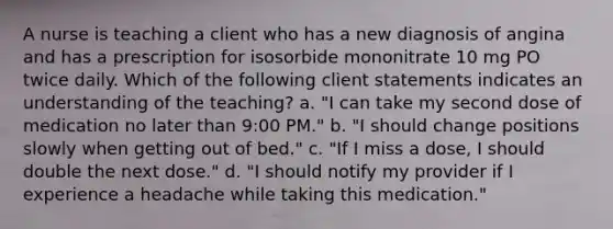 A nurse is teaching a client who has a new diagnosis of angina and has a prescription for isosorbide mononitrate 10 mg PO twice daily. Which of the following client statements indicates an understanding of the teaching? a. "I can take my second dose of medication no later than 9:00 PM." b. "I should change positions slowly when getting out of bed." c. "If I miss a dose, I should double the next dose." d. "I should notify my provider if I experience a headache while taking this medication."