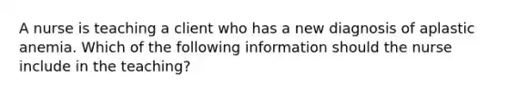 A nurse is teaching a client who has a new diagnosis of aplastic anemia. Which of the following information should the nurse include in the teaching?