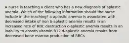 A nurse is teaching a client who has a new diagnosis of aplastic anemia. Which of the following information should the nurse include in the teaching? a-aplastic anemia is associated with decreased intake of iron b-aplastic anemia results in an increased rate of RBC destruction c-aplastic anemia results in an inability to absorb vitamin B12 d-aplastic anemia results from decreased bone marrow production of RBCs