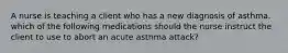 A nurse is teaching a client who has a new diagnosis of asthma. which of the following medications should the nurse instruct the client to use to abort an acute asthma attack?