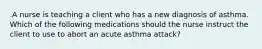 .A nurse is teaching a client who has a new diagnosis of asthma. Which of the following medications should the nurse instruct the client to use to abort an acute asthma attack?