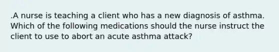 .A nurse is teaching a client who has a new diagnosis of asthma. Which of the following medications should the nurse instruct the client to use to abort an acute asthma attack?