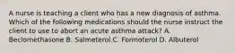 A nurse is teaching a client who has a new diagnosis of asthma. Which of the following medications should the nurse instruct the client to use to abort an acute asthma attack? A. Beclomethasone B. Salmeterol C. Formoterol D. Albuterol