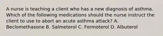 A nurse is teaching a client who has a new diagnosis of asthma. Which of the following medications should the nurse instruct the client to use to abort an acute asthma attack? A. Beclomethasone B. Salmeterol C. Formoterol D. Albuterol