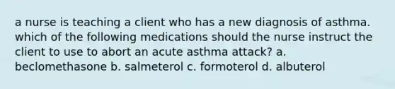 a nurse is teaching a client who has a new diagnosis of asthma. which of the following medications should the nurse instruct the client to use to abort an acute asthma attack? a. beclomethasone b. salmeterol c. formoterol d. albuterol